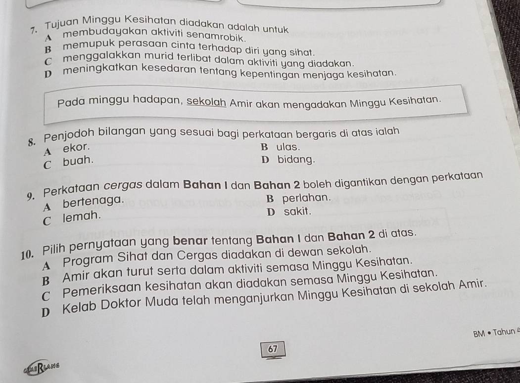 Tujuan Minggu Kesihatan diadakan adalah untuk
A membudayakan aktiviti senamrobik.
B memupuk perasaan cinta terhadap diri yang sihat.
C menggalakkan murid terlibat dalam aktiviti yang diadakan.
D meningkatkan kesedaran tentang kepentingan menjaga kesihatan.
Pada minggu hadapan, sekolah Amir akan mengadakan Minggu Kesihatan.
8. Penjodoh bilangan yang sesuai bagi perkataan bergaris di atas ialah
A ekor. B ulas.
C buah. D bidang.
9. Perkataan cergas dalam Bahan I dan Bahan 2 boleh digantikan dengan perkataan
A bertenaga.
B perlahan.
C lemah.
D sakit.
10、 Pilih pernyataan yang benar tentang Bahan I dan Bahan 2 di atas.
A Program Sihat dan Cergas diadakan di dewan sekolah.
B Amir akan turut serta dalam aktiviti semasa Minggu Kesihatan.
c Pemeriksaan kesihatan akan diadakan semasa Minggu Kesihatan.
D Kelab Doktor Muda telah menganjurkan Minggu Kesihatan di sekolah Amir.
BM • Tahun 4
67
Lai Riang