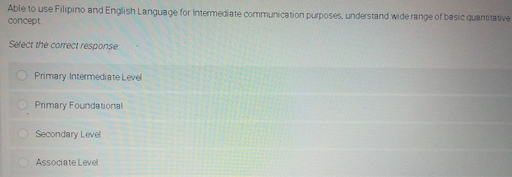 Able to use Filipino and English Language for Intermediate communication purposes, understand wide range of basic quantitative
concept.
Select the correct respanse.
Primary Intermediate Level
Primary Foundational
Secondary Level
Associate Level