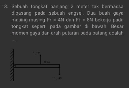 Sebuah tongkat panjang 2 meter tak bermassa 
dipasang pada sebuah engsel. Dua buah gaya 
masing-masing F_1=4N dan F_2=8N bekerja pada 
tongkat seperti pada gambar di bawah. Besar 
momen gaya dan arah putaran pada batang adalah 
..
F_2=BN
40 cm
F , =4N