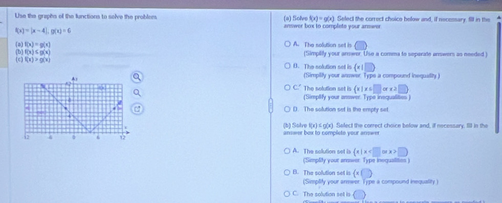 Use the graphs of the functions to selve the problem (a) Solve f(x)=g(x) Select the correct choice below and, if necessary, fill in the
answer box to complete your answer
f(x)=|x-4|, g(x)=6
(a) f(x)=g(x) A. The solution set is
(b) f(x)≤ g(x) (Simplify your answer. Use a comma to separate answers as needed )
(c) f(x)>g(x) B. The solution set is (* |□ )
(Simplily your answer Type a compound inequality.)
C The solution set is  x|x≤ □ orx≥ □ 
(Simplify your answer Type inequalities.)
D. The solution set is the empty set.
(b) Solve f(x)≤ g(x) Select the correct choice below and, if necessary, Iill in the
answer box to complete your answer
A. The solution set is  x|x □
(Simplify your answer Type inequalifies )
B. The solution set is  x|□
(Simplify your answer. Type a compound inequality )
C. The solution set is