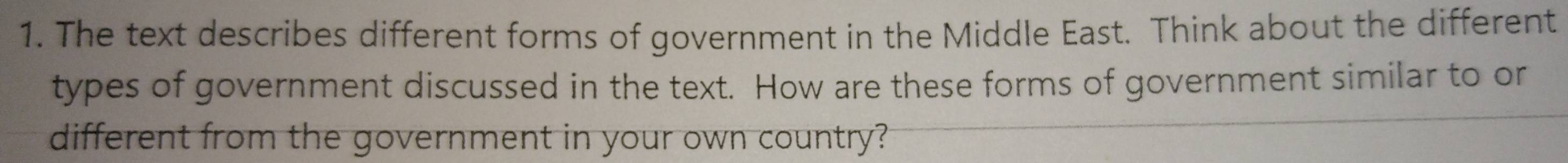 The text describes different forms of government in the Middle East. Think about the different 
types of government discussed in the text. How are these forms of government similar to or 
different from the government in your own country?