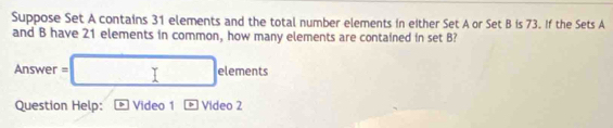 Suppose Set A contains 31 elements and the total number elements in either Set A or Set B is 73. If the Sets A
and B have 21 elements in common, how many elements are contained in set B? 
Ansv □  er=□ elements =
(-3,4)
Question Help: Video 1 * Video 2