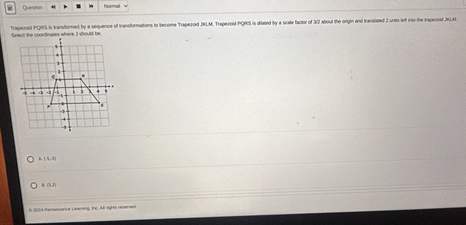 Question Noemal
Trapezoid PQRS is transformed by a sequence of transformations to become Trapezoid JKLM. Trapezoid PQRS is dilated by a scale factor of 3/2 about the origin and translated 2 units left into the trapezoid JKLM.
A (-5,-3)
B (5,2)
© 2024 Renaissance Leaming, Inc. All rights reserved.