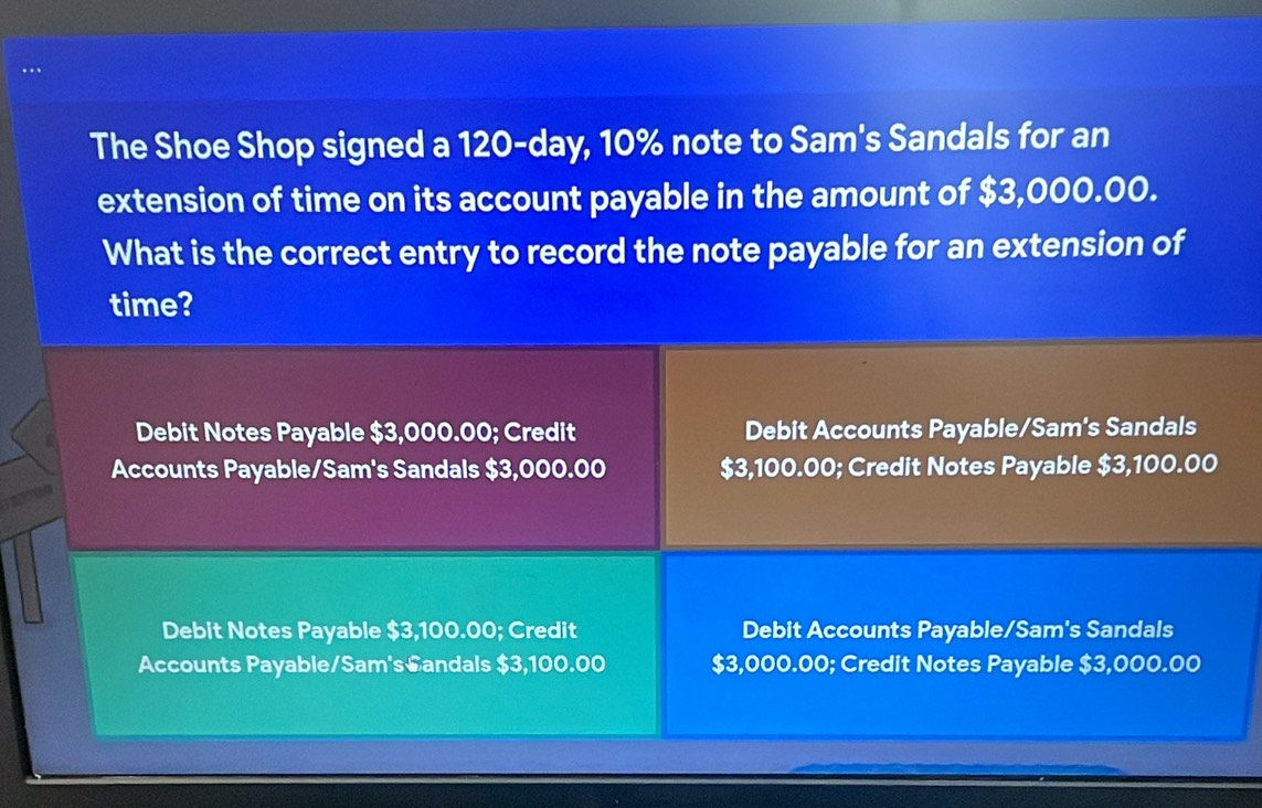 The Shoe Shop signed a 120-day, 10% note to Sam's Sandals for an
extension of time on its account payable in the amount of $3,000.00.
What is the correct entry to record the note payable for an extension of
time?
Debit Notes Payable $3,000.00; Credit Debit Accounts Payable/Sam's Sandals
Accounts Payable/Sam's Sandals $3,000.00 $3,100.00; Credit Notes Payable $3,100.00
Debit Notes Payable $3,100.00; Credit Debit Accounts Payable/Sam's Sandals
Accounts Payable/Sam's€andals $3,100.00 $3,000.00; Credit Notes Payable $3,000.00