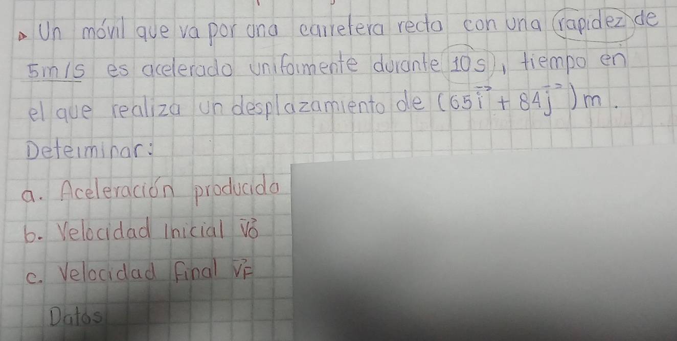 Un movil que va por ana carretera redto con una (rapidez de
5mis es acelerado unifomente durante 10s), tiempo en 
el que realiza un desplazamiento de (65vector i+84vector j)m. 
Determinar: 
a. Aceleracion producda 
6. Velocidad Ihicial vb 
C. Velocidad final VF 
Datos