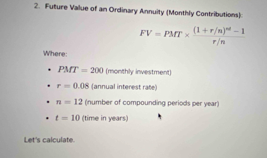 Future Value of an Ordinary Annuity (Monthly Contributions):
FV=PMT* frac (1+r/n)^nt-1r/n
Where:
PMT=200 (monthly investment)
r=0.08 (annual interest rate)
n=12 (number of compounding periods per year)
t=10 (time in years) 
Let's calculate.