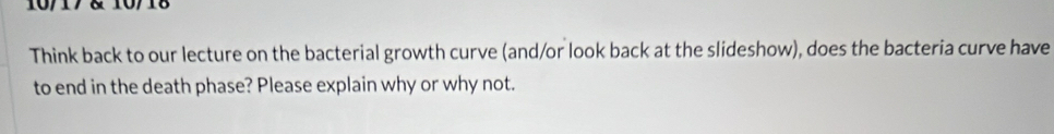 10/17 & 10/18 
Think back to our lecture on the bacterial growth curve (and/or look back at the slideshow), does the bacteria curve have 
to end in the death phase? Please explain why or why not.