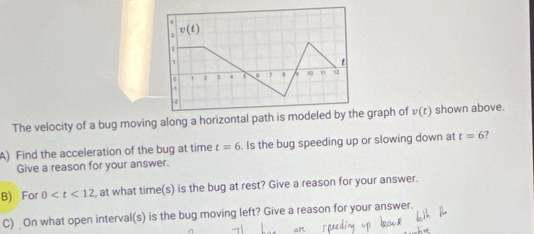 4
3 v(t)
1
t
1 2 3 4 6 10 " 12
4
The velocity of a bug moving along a horizontal path is modeled by the graph of v(t) shown above. 
A) Find the acceleration of the bug at time t=6. Is the bug speeding up or slowing down at t=6 7 
Give a reason for your answer. 
B) For 0 , at what time(s) is the bug at rest? Give a reason for your answer. 
C) On what open interval(s) is the bug moving left? Give a reason for your answer.