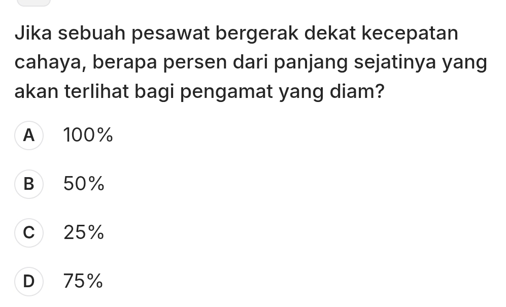 Jika sebuah pesawat bergerak dekat kecepatan
cahaya, berapa persen dari panjang sejatinya yang
akan terlihat bagi pengamat yang diam?
A 100%
B 50%
c 25%
D 75%