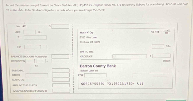 Record the balance brought forward on Check Stub No. 411, $5,452.25. Prepare Check No. 411 to Evening Tribune for advertising, $297.00. Use Aug. 
31 as the date. Enter Student's Signature in cells where you would sign the check. 
No. 411 . □ 
Date □ ,20- Wash N' Dry 
No. 411 (17-433)/965 
To: □ 2525 Niles Lane 
Centuria, WI 54824 
For □ □ . 20- 
PAY TO THE 
BALANCE BROUGHT FORWARD □ ORDER OF (-3,4) $ □
DEPOSITED □ □ - □ PMN|= □ /□   □  Dollars 
Durn Barron County Bank 
SUBTOTAL □ Balsam Lake, WI 
OTHER □ □  FOR: □ x=180°
SUBTOTAL □ 
AMOUNT THIS CHECK □ は965? 552?は ? 0↓59663å?26 1 11 
BALANCE CARRIED FORWARE □