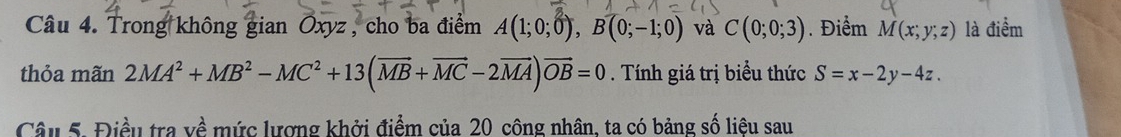 Trong không gian Oxyz , cho ba điểm A(1;0;0), B(0;-1;0) và C(0;0;3). Điểm M(x;y;z) là điểm 
thỏa mãn 2MA^2+MB^2-MC^2+13(vector MB+vector MC-2vector MA)vector OB=0. Tính giá trị biểu thức S=x-2y-4z. 
Câu 5. Điều tra về mức lượng khởi điểm của 20 công nhân, ta có bảng số liệu sau