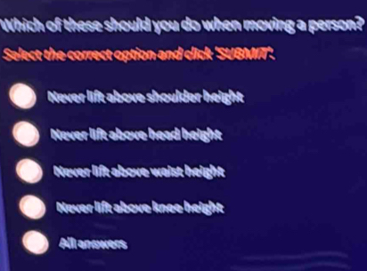 Which of these should you do when moving a person?
Select the correct option and click 'SUBMIT'.
Never lift above shoulder height
Never lift above head height
Never lift above waist height
Never lift above knee height
All anowers