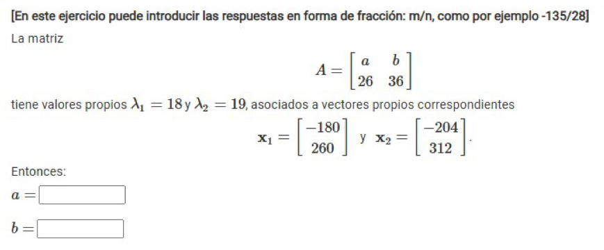 [En este ejercicio puede introducir las respuestas en forma de fracción: m/n, como por ejemplo -135/28 ] 
La matriz
A=beginbmatrix a&b 26&36endbmatrix
tiene valores propios lambda _1=18 y lambda _2=19 , asociados a vectores propios correspondientes
x_1=beginbmatrix -180 260endbmatrix y x_2=beginbmatrix -204 312endbmatrix. 
Entonces:
a=□
b=□