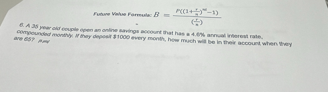 Future Value Formula: B=frac P((1+ r/n )^nt-1)( r/n )
6. A 35 year old couple open an online savings account that has a 4.6% annual interest rate, 
compounded monthly. If they deposit $1000 every month, how much will be in their account when they 
are 65? [5 pts]