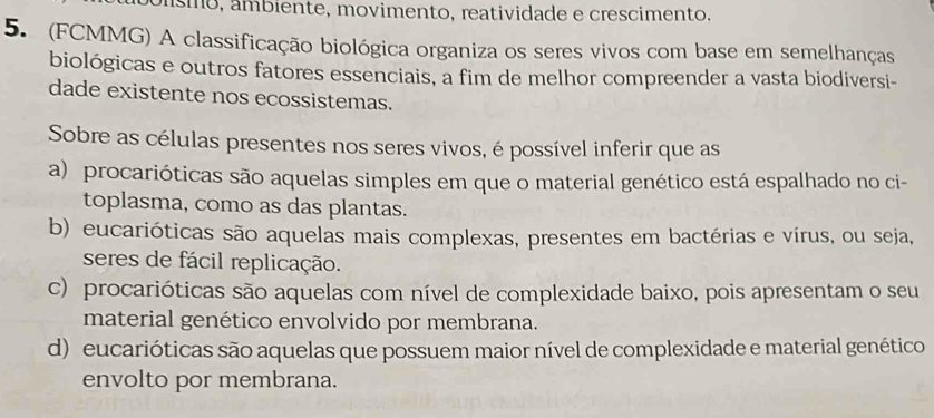 ísmo, ámbiente, movimento, reatividade e crescimento.
5. (FCMMG) A classificação biológica organiza os seres vivos com base em semelhanças
biológicas e outros fatores essenciais, a fim de melhor compreender a vasta biodiversi-
dade existente nos ecossistemas.
Sobre as células presentes nos seres vivos, é possível inferir que as
a) procarióticas são aquelas simples em que o material genético está espalhado no ci-
toplasma, como as das plantas.
b) eucarióticas são aquelas mais complexas, presentes em bactérias e vírus, ou seja,
seres de fácil replicação.
c) procarióticas são aquelas com nível de complexidade baixo, pois apresentam o seu
material genético envolvido por membrana.
d) eucarióticas são aquelas que possuem maior nível de complexidade e material genético
envolto por membrana.