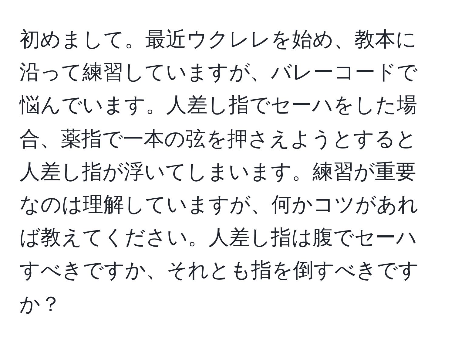 初めまして。最近ウクレレを始め、教本に沿って練習していますが、バレーコードで悩んでいます。人差し指でセーハをした場合、薬指で一本の弦を押さえようとすると人差し指が浮いてしまいます。練習が重要なのは理解していますが、何かコツがあれば教えてください。人差し指は腹でセーハすべきですか、それとも指を倒すべきですか？