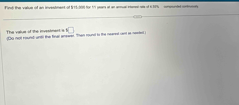 Find the value of an investment of $15,000 for 11 years at an annual interest rate of 4.55% compounded continuously. 
The value of the investment is $□. 
(Do not round until the final answer. Then round to the nearest cent as needed.)