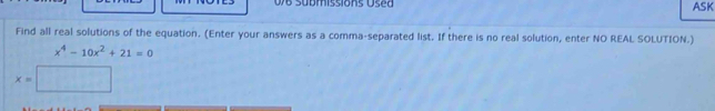 076 Submissions Used ASK 
Find all real solutions of the equation. (Enter your answers as a comma-separated list. If there is no real solution, enter NO REAL SOLUTION.)
x^4-10x^2+21=0
x=□