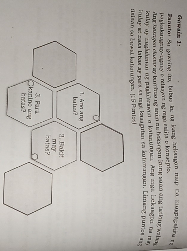 Gawain 1: 
Panuto: Sa gawaing ito, bubuo ka ng isang heksagon map na magpapakita ng 
pagkakaugnay-ugnay o relasyon ng mga salita o konsepto. 
Ang hexagon cluster ay binubuo ng anim na heksagon kung saan ang tatlong walang 
kulay ay naglalaman ng paglalarawan o katanungan. Ang mga hcksagon na may 
kulay at nasa labas ay para sa mga kasagutan sa katanungan. Limang puntos ang 
ilalaan sa bawat katanungan. (15 Puntos)