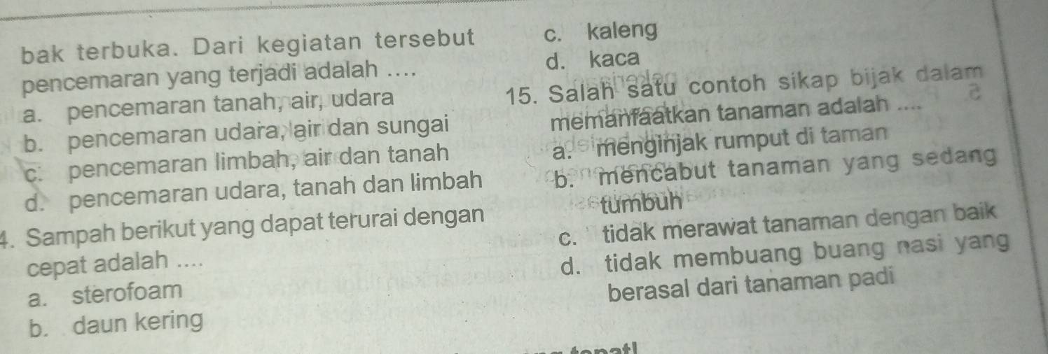 bak terbuka. Dari kegiatan tersebut c. kaleng
pencemaran yang terjadi adalah .... d. kaca
a. pencemaran tanah, air, udara 15. Salah satu contoh sikap bijak dalam
b. pencemaran udara, air dan sungai memanfaatkan tanaman adalah .... C
c: pencemaran limbah, air dan tanah
a. menginjak rumput di taman
d. pencemaran udara, tanah dan limbah b. mencabut tanaman yang sedan
4. Sampah berikut yang dapat terurai dengan tumbuh
cepat adalah .... c. ` tidak merawat tanaman dengan baik
a. sterofoam d. tidak membuang buang nasi yang
b. daun kering berasal dari tanaman padi
atl