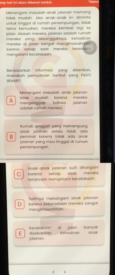 dap hal ini akan dikenai sanksi.
Menangani masalah anak jalanan memang
tidak mudah. Jika anak-anak ini diminta
untuk tinggal di rumah penampungan, tidak
lama kemudian, mereka kembali lagi ke
jalan. Alasan mereka, jalanan adalah rumah
mereka yang sesungguhnya. Kehadiran
mereka di jalan sangat mengkhawatirkan .
karena setiap saat mereka terançam 
mengalami kecelakaan.
Berdasarkan informasi yang diberikan,
manakah pernyataan berikut yang PASTI
BENAR?
Menangani masalah anak jalanan
tidak mudah karena mereka
A menganggap bahwa jalanan
adalah rumah mereka.
Rumah singgah yang menampung
anak jalanan selalu tidak ada 
B peminat karena tidak ada anak.
jalanan yang mau tinggal di rumah
penampungan.
Anak-anak jalanan sulit ditangani
C karena setiap saat mereka 
terancam mengalami kecelakaan.
Sulitnya menangani anak jalanan
D karena keberadaan mereka sangat
mengkhawatirkan.
Kecelakaan di jalan banyak
E disebabkan kehadiran anak
jalanan.
< >