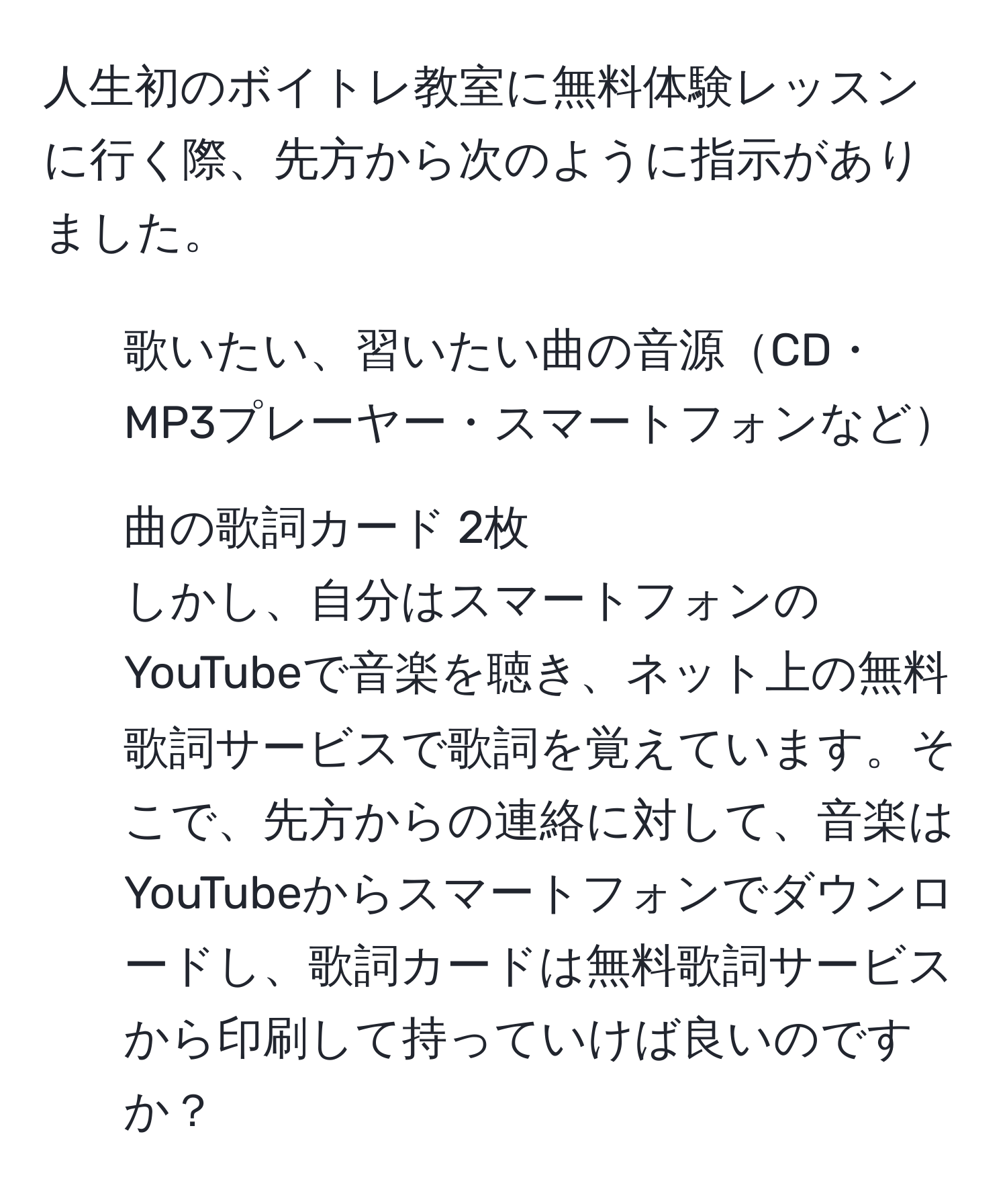 人生初のボイトレ教室に無料体験レッスンに行く際、先方から次のように指示がありました。  
- 歌いたい、習いたい曲の音源CD・MP3プレーヤー・スマートフォンなど  
- 曲の歌詞カード 2枚  
しかし、自分はスマートフォンのYouTubeで音楽を聴き、ネット上の無料歌詞サービスで歌詞を覚えています。そこで、先方からの連絡に対して、音楽はYouTubeからスマートフォンでダウンロードし、歌詞カードは無料歌詞サービスから印刷して持っていけば良いのですか？