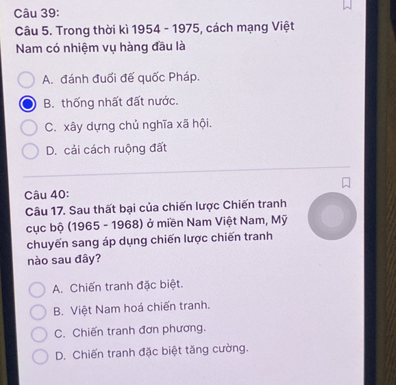 Trong thời kì 1954 - 1975, 5, cách mạng Việt
Nam có nhiệm vụ hàng đầu là
A. đánh đuổi đế quốc Pháp.
B. thống nhất đất nước.
C. xây dựng chủ nghĩa xã hội.
D. cải cách ruộng đất
Câu 40:
Câu 17. Sau thất bại của chiến lược Chiến tranh
cục bộ (1965 - 1968) ở miền Nam Việt Nam, Mỹ
chuyến sang áp dụng chiến lược chiến tranh
nào sau đây?
A. Chiến tranh đặc biệt.
B. Việt Nam hoá chiến tranh.
C. Chiến tranh đơn phương.
D. Chiến tranh đặc biệt tăng cường.