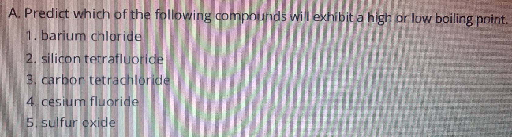 Predict which of the following compounds will exhibit a high or low boiling point. 
1. barium chloride 
2. silicon tetrafluoride 
3. carbon tetrachloride 
4. cesium fluoride 
5. sulfur oxide