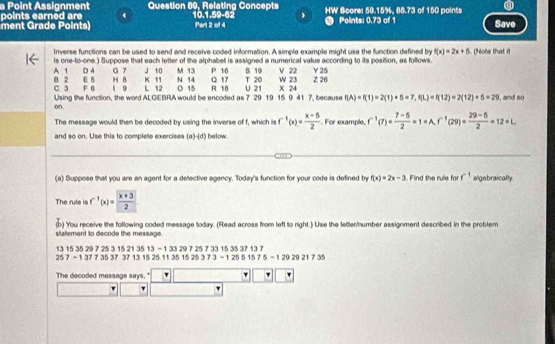 a Point Assignment Question 89, Relating Concepts HW Score: 59.15%, 88.73 of 150 points
points earned are 10.1.59-62 Points: 0.73 of 1
ment Grade Points) Part 2 of 4 Save
inverse functions can be used to send and receive coded information. A simple example might use the function defined by f(x)=2x+5 (Note that it
is one-to-one.) Suppose that each letter of the alphabet is assigned a numerical value according to its position, as follows.
A 1 D 4 G 7 J 10 M 13 P 16 S 10 V 22 Y 25
B 2 E 5 H B K 11 N 14 Q 17 T 20 W 23 Z 26
C 3 F 6 1 9 L 12 O 15 R 18 U 21 X 24
Using the function, the word ALGEBRA would be encoded as 7 29 19 15 9 41 7, because f(A)=f(1)=2(1)+5=7,f(L)=f(12)=2(12)+5=29
on , and so
The message would then be decoded by using the inverse of f, which is f^(-1)(x)= (x-5)/2 . For example, f^(-1)(7)= (7-5)/2 =1=A.f^(-1)(29)= (29-5)/2 =12=L.
and so on. Use this to complete exercises (a)-(d) below.
(a) Suppose that you are an agent for a detective agency. Today's function for your code is defined by f(x)=2x-3. Find the rule for f^(-1) algebraically.
The rule is f^(-1)(x)= (x+3)/2 
ф) You receive the following coded message today. (Read across from left to right.) Use the letter/number assignment described in the problem
statement to decode the message.
13 15 35 2 9725315213513-133297257 33 15 35 37 13 7
257-137735373713152511351525373-12551575=1292921735
The decoded message says, "
_ 
w