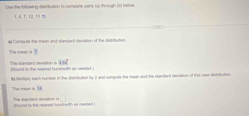 Use the following distribution to complete parts (a) through (d) below.
1, 4, 7, 12, 11 ¤ 
a) Compute the mean and standard deviation of the distribution. 
The mean is 7
The standard deviation is 4.64°
(Round to the nearest hundredth as needed.) 
b) Multiply each number in the distribution by 2 and compute the mean and the standard deviation of this new distribution. 
The mean is 14
The standard deviation is □ 
(Round to the nearest hundredth as needed.)