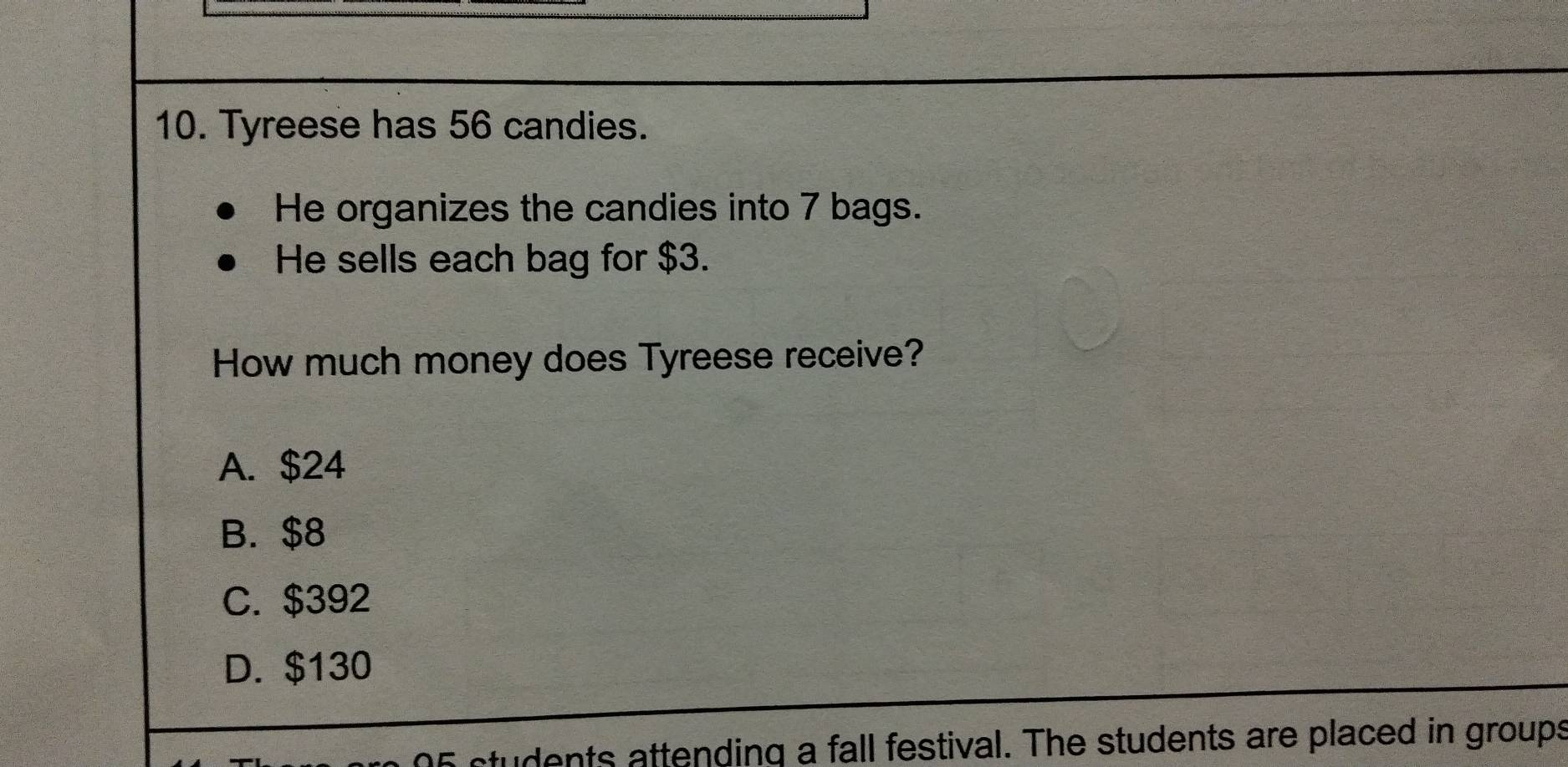 Tyreese has 56 candies.
He organizes the candies into 7 bags.
He sells each bag for $3.
How much money does Tyreese receive?
A. $24
B. $8
C. $392
D. $130
05 students attending a fall festival. The students are placed in groups