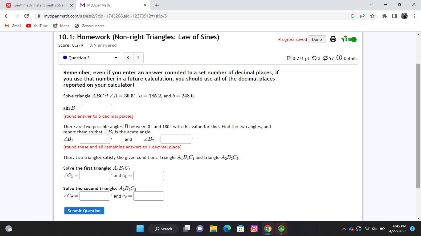 Gauthmath: instant math solver M MyOpenMath × + × 
myopenmath.com/assess2/?cid=174526&aid=12370912#/skip/5 
: 
M Gmail YouTube Maps General notes 
10.1: Homework (Non-right Triangles: Law of Sines) Progress saved Done sqrt(0) 
Score: 8.2/9 8/9 answered 
Question 5 < 0.2/1 pt つ 3 $97 Details 
Remember, even if you enter an answer rounded to a set number of decimal places, if 
you use that number in a future calculation, you should use all of the decimal places 
reported on your calculator! 
Solve triangle ABCif ∠ A=36.5°, a=185.2 , and b=248.6.
sin B=□
(round answer to 5 decimal places) 
There are two possible angles B between 0° and 180° with this value for sine. Find the two angles, and 
report them so that ∠ B_1 is the acute angle.
∠ B_1=□° and ∠ B_2=□°
(round these and all remaining answers to 1 decimal place) 
Thus, two triangles satisfy the given conditions: triangle A_1B_1C_1 and triangle A_2B_2C_2. 
Solve the first triangle: A_1B_1C_1
∠ C_1=□° and c_1=□
Solve the second triangle: A_2B_2C_2
∠ C_2=□° and c_2=□
Submit Question 
6:45 PM 
/202