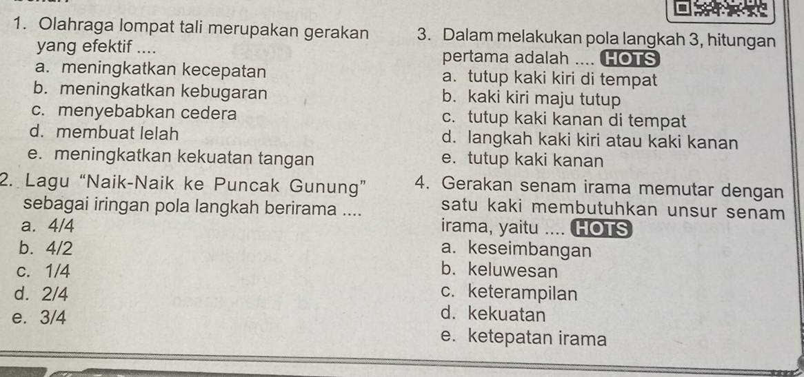 Olahraga lompat tali merupakan gerakan 3. Dalam melakukan pola langkah 3, hitungan
yang efektif .... pertama adalah .... HOTS
a. meningkatkan kecepatan a. tutup kaki kiri di tempat
b. meningkatkan kebugaran b. kaki kiri maju tutup
c. menyebabkan cedera c. tutup kaki kanan di tempat
d. membuat lelah d. langkah kaki kiri atau kaki kanan
e. meningkatkan kekuatan tangan e. tutup kaki kanan
2. Lagu “Naik-Naik ke Puncak Gunung” 4. Gerakan senam irama memutar dengan
sebagai iringan pola langkah berirama ....
satu kaki membutuhkan unsur senam
a. 4/4 irama, yaitu .... HOTS
b. 4/2 a. keseimbangan
c. 1/4 b. keluwesan
d. 2/4 c. keterampilan
e. 3/4
d. kekuatan
e. ketepatan irama