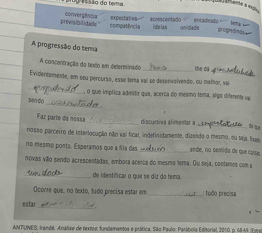 progressão do tema.
convergência expectativa acrescentado encadeado tema
previsibilidade competência ideias unidade progredindo
A progressão do tema
A concentração do texto em determinado
_lhe dá
_
Evidentemente, em seu percurso, esse tema vai se desenvolvendo, ou melhor, vai
_
, o que implica admitir que, acerca do mesmo tema, algo diferente vai
sendo
.
Faz parte da nossa _discursiva alimentar a
_de que
nosso parceiro de interlocução não vai ficar, indefinidamente, dizendo o mesmo, ou seja, fixado
no mesmo ponto. Esperamos que a fila das_
ande, no sentido de que coisas
novas vão sendo acrescentadas, embora acerca do mesmo tema. Ou seja, contamos com a
_de identificar o que se diz do tema.
Ocorre que, no texto, tudo precisa estar em _: tudo precisa
_
estar
.
ANTUNES, Irandé. Análise de textos: fundamentos e prática. São Paulo: Parábola Editorial, 2010. p. 68 -69. (Estrat