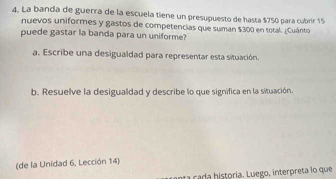 La banda de guerra de la escuela tiene un presupuesto de hasta $750 para cubrir 15
nuevos uniformes y gastos de competencias que suman $300 en total. ¿Cuánto 
puede gastar la banda para un uniforme? 
a. Escribe una desigualdad para representar esta situación. 
b. Resuelve la desigualdad y describe lo que significa en la situación. 
(de la Unidad 6, Lección 14) 
n a c h istoria. Luego, interpreta lo que