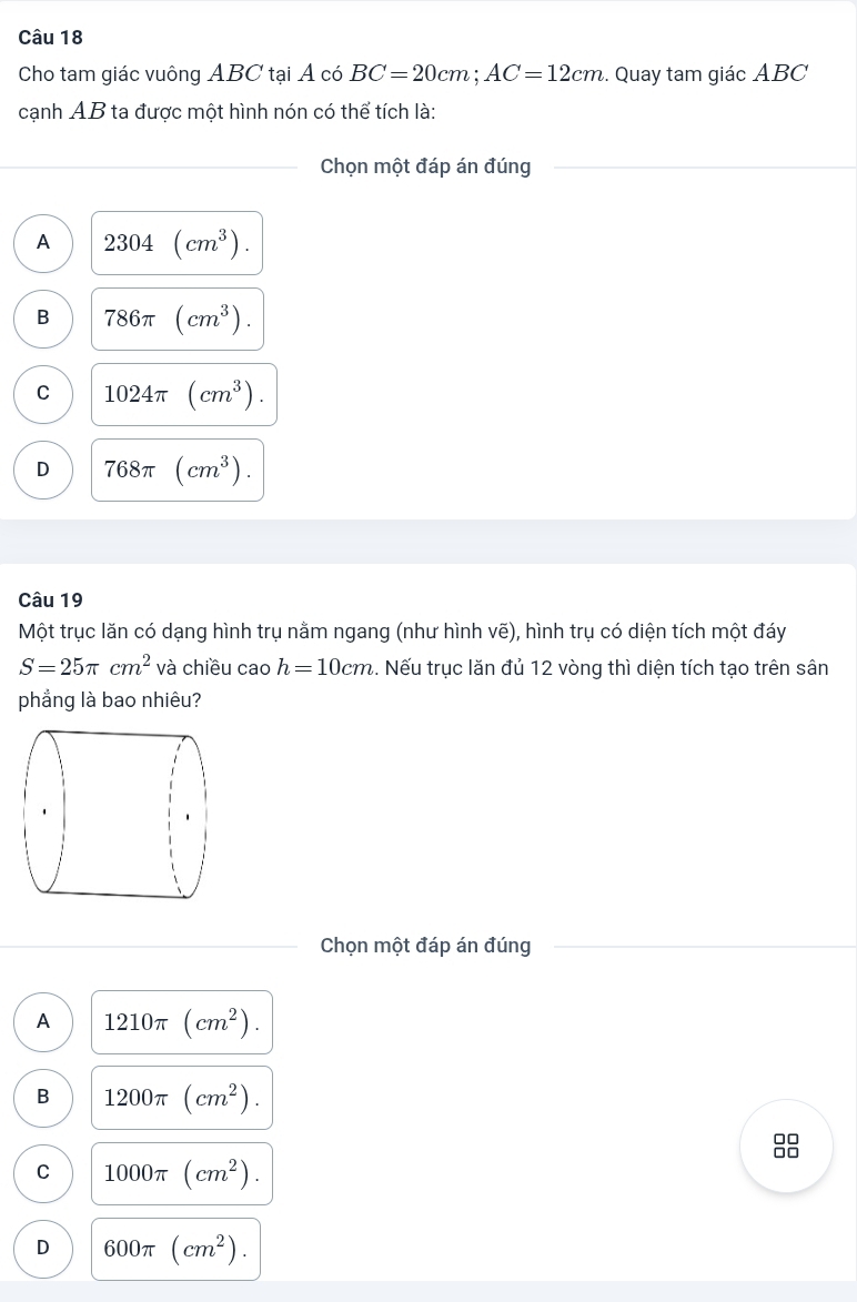 Cho tam giác vuông ABC tại Á có BC=20cm; AC=12cm. Quay tam giác ABC
cạnh AB ta được một hình nón có thể tích là:
Chọn một đáp án đúng
A 2304(cm^3).
B 786π (cm^3).
C 1024π (cm^3).
D 768π (cm^3). 
Câu 19
Một trục lăn có dạng hình trụ nằm ngang (như hình vẽ), hình trụ có diện tích một đáy
S=25π cm^2 và chiều cao h=10cm. Nếu trục lăn đủ 12 vòng thì diện tích tạo trên sân
phẳng là bao nhiêu?
Chọn một đáp án đúng
A 1210π (cm^2).
B 1200π (cm^2). 
88
C 1000π (cm^2).
D 600π (cm^2).