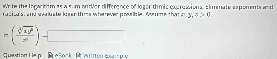 Write the logarithm as a sum and/or difference of logarithmic expressions. Eliminate exponents and
radicals, and evaluate logarithms wherever possible. Assume that x, y, z>0. 
ln ( sqrt[3](xy^9)/z^4 )=□
Question Help: eBook Written Example