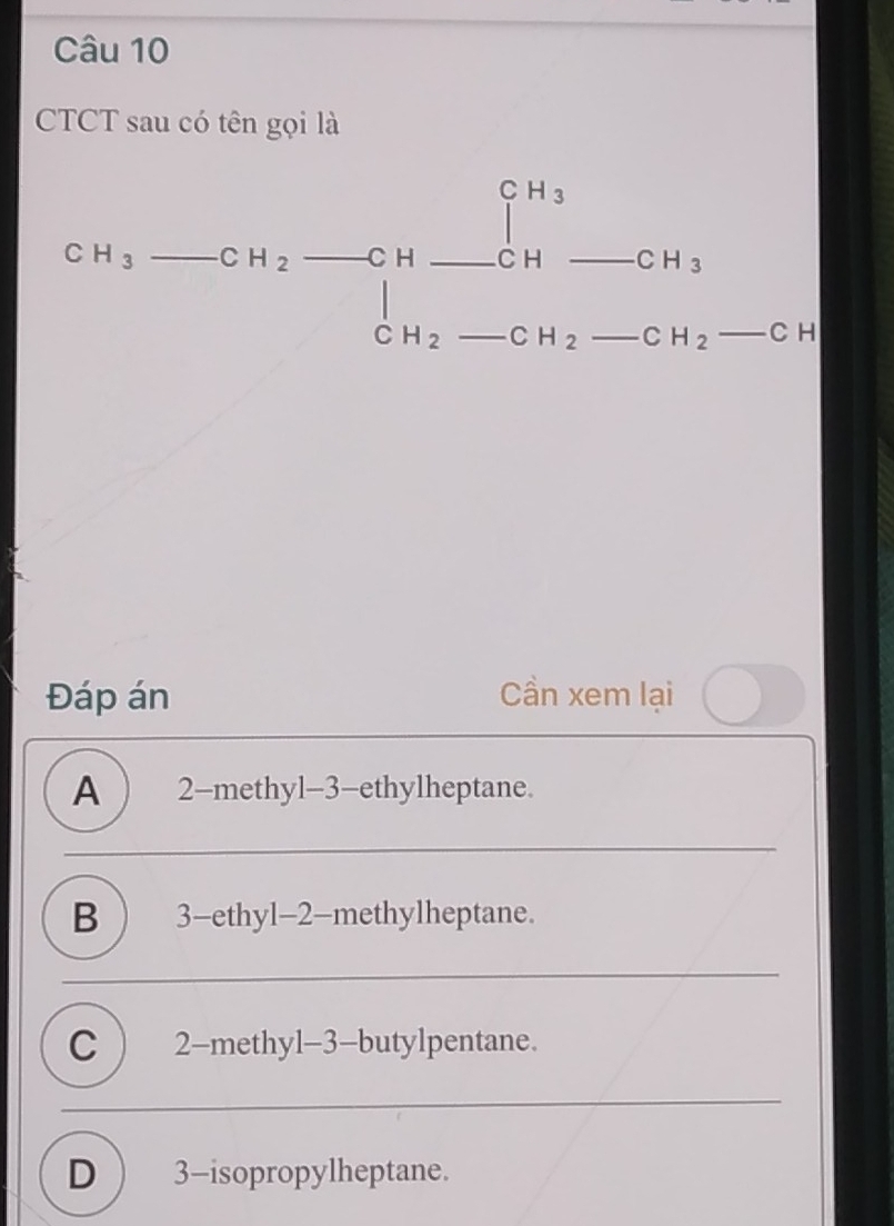 CTCT sau có tên gọi là
CH_3to CH_2to CH_ CH_ CH_3 CH_2-CH_2-CH_2 H_2-C
CH_2 _  ∠ 

Đáp án Cần xem lại
A ) 2 -methyl -3 -ethylheptane.
B ) 3 -ethyl -2 -methylheptane.
C ) 2 -methyl -3 -butylpentane.
D 3 -isopropylheptane.