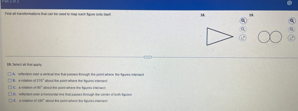 Find all transformations that can be used to map each figure onto itself. 18. 19.
19. Select all that apply.
A. reflection over a vertical line that passes through the point where the figures intersect
B. a rotation of 270° about the point where the figures intersect
C. a rotation of 90° about the point where the figures intersect
D. reflection over a horizontal line that passes through the center of both figures
E. a rotation of 180° about the point where the figures intersect