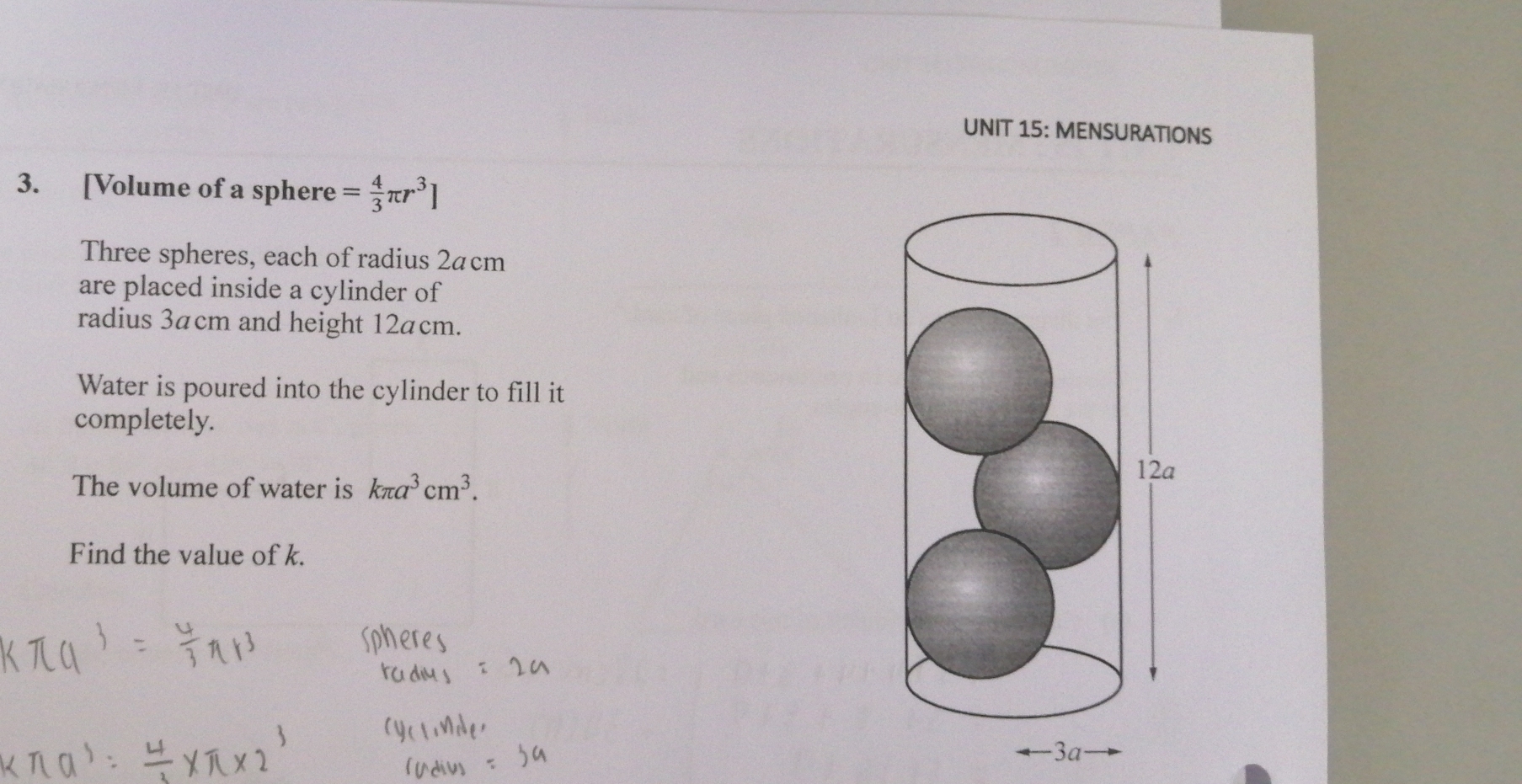 MENSURATIONS
3. [Volume of a sphere= 4/3 π r^3]
Three spheres, each of radius 2acm
are placed inside a cylinder of
radius 3acm and height 12acm.
Water is poured into the cylinder to fill it
completely.
The volume of water is kπ a^3cm^3
a
Find the value of k.
-3a-