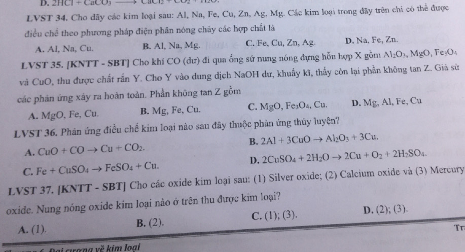 2HCl+CaCO_3 Lac12+
LVST 34. Cho dãy các kim loại sau: Al, Na, Fe, Cu, Zn, Ag, Mg. Các kim loại trong dãy trên chi có thể được
điều chế theo phương pháp điện phân nóng chảy các hợp chất là
A. Al, Na, Cu. B. Al, Na, Mg. C. Fe, Cu, Zn, Ag. D. Na, Fe, Zn.
LVST 35. [KNTT - SBT] Cho khí CO (dư) đi qua ống sứ nung nóng đựng hỗn hợp X gồm Al_2O_3,MgO,Fe_3O_4
và CuO, thu được chất rắn Y. Cho Y vào dung dịch NaOH dư, khuấy kĩ, thấy còn lại phần không tan Z. Giả sử
các phản ứng xảy ra hoàn toàn. Phần không tan Z gồm
A. MgO , Fe, Cu. B. Mg, Fe, Cu. C. MgO,Fe_3O_4,Cu. D. Mg, Al, B e. C
LVST 36. Phản ứng điều chế kim loại nào sau đây thuộc phản ứng thủy luyện?
B. 2Al+3CuOto Al_2O_3+3Cu.
A. CuO+COto Cu+CO_2.
C. Fe+CuSO_4to FeSO_4+Cu. D. 2CuSO_4+2H_2Oto 2Cu+O_2+2H_2SO_4.
LVST 37. [KNTT - SBT] Cho các oxide kim loại sau: (1) Silver oxide; (2) Calcium oxide và (3) Mercury
oxide. Nung nóng oxide kim loại nào ở trên thu được kim loại?
B. (2). C. (1); (3) D. (2);(3).
A. (1). Tr
cana về kim loai