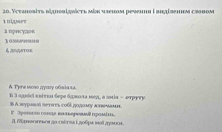 Установіть відиовідність між членом речення і виділеним словом
1 підмет
2 присудок
3 означення
4 дοдаток
A Туга моюο душу обвіяа.
Б 3 однісї κвітκи бере бдкола мед, а змίя ÷ отруту.
Β А журавлί леτять собίдодому клοчамн.
Γ Зронило сонце кольоровнй промίнь.
д Πідносяτьея до свіτπа ⅰдοбра мοїдуμκи.