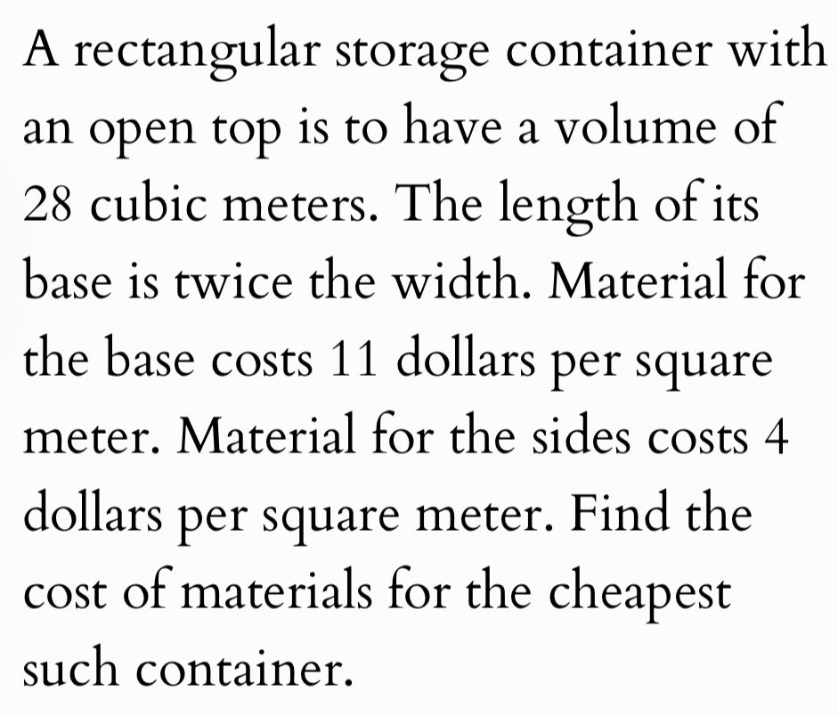 A rectangular storage container with 
an open top is to have a volume of
28 cubic meters. The length of its 
base is twice the width. Material for 
the base costs 11 dollars per square
meter. Material for the sides costs 4
dollars per square meter. Find the 
cost of materials for the cheapest 
such container.