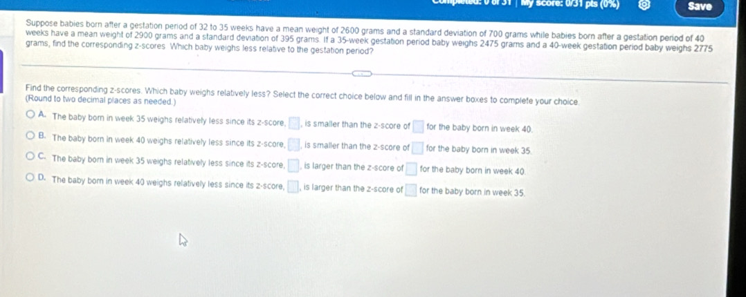 0 6 31 | My score: 0/31 pts (0%) Save
Suppose babies born after a gestation period of 32 to 35 weeks have a mean weight of 2600 grams and a standard deviation of 700 grams while babies born after a gestation period of 40
weeks have a mean weight of 2900 grams and a standard deviation of 395 grams. If a 35-week gestation period baby weighs 2475 grams and a 40-week gestation period baby weighs 2775
grams, find the corresponding z-scores Which baby weighs less relative to the gestation period?
Find the corresponding z-scores. Which baby weighs relatively less? Select the correct choice below and fill in the answer boxes to complete your choice
(Round to two decimal places as needed.)
A. The baby born in week 35 weighs relatively less since its z-score □ is smaller than the z-score of □ for the baby born in week 40.
B. The baby born in week 40 weighs relatively less since its z-score, □ is smaller than the z-score of □ for the baby born in week 35
C. The baby born in week 35 weighs relatively less since its z-score, □ , is larger than the z-score of □ for the baby born in week 40.
D. The baby born in week 40 weighs relatively less since its z-score, □ , is larger than the z-score of □ for the baby born in week 35.