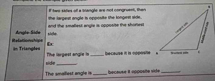 If two sides of a triangle are not congruent, then 
the largest angle is opposite the longest side, 
and the smallest angle is opposite the shortest 
Angle-Side side. 
Relationships 
Ex: 
In Triangles 
The largest angle is _because it is opposite A 
side _. 
The smallest angle is_ because it opposite side_