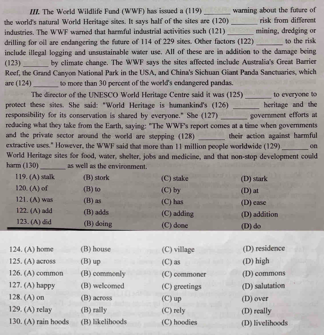 The World Wildlife Fund (WWF) has issued a (119) _warning about the future of
the world's natural World Heritage sites. It says half of the sites are (120) _risk from different
industries. The WWF warned that harmful industrial activities such (121) _mining, dredging or
drilling for oil are endangering the future of 114 of 229 sites. Other factors (122) _to the risk
include illegal logging and unsustainable water use. All of these are in addition to the damage being
(123)_ by climate change. The WWF says the sites affected include Australia's Great Barrier
Reef, the Grand Canyon National Park in the USA, and China's Sichuan Giant Panda Sanctuaries, which
are (124) _to more than 30 percent of the world's endangered pandas.
The director of the UNESCO World Heritage Centre said it was (125) _to everyone to
protect these sites. She said: "World Heritage is humankind's (126) _heritage and the
responsibility for its conservation is shared by everyone." She (127) _government efforts at
reducing what they take from the Earth, saying: "The WWF's report comes at a time when governments
and the private sector around the world are stepping (128) _their action against harmful
extractive uses." However, the WWF said that more than 11 million people worldwide (129)_ on
World Heritage sites for food, water, shelter, jobs and medicine, and that non-stop development could
harm (130)_ as well as the environment.
119. (A) stalk (B) stork (C) stake (D) stark
120. (A) of (B) to (C) by (D) at
121. (A) was (B) as (C) has (D) ease
122. (A) add (B) adds (C) adding
(D) addition
123. (A) did (B) doing (C) done
(D) do
124. (A) home (B) house (C) village (D) residence
125. (A) across (B) up (C) as (D) high
126. (A) common (B) commonly (C) commoner (D) commons
127. (A) happy (B) welcomed (C) greetings (D) salutation
128. (A) on (B) across (C) up (D) over
129. (A) relay (B) rally (C) rely (D) really
130. (A) rain hoods (B) likelihoods (C) hoodies (D) livelihoods