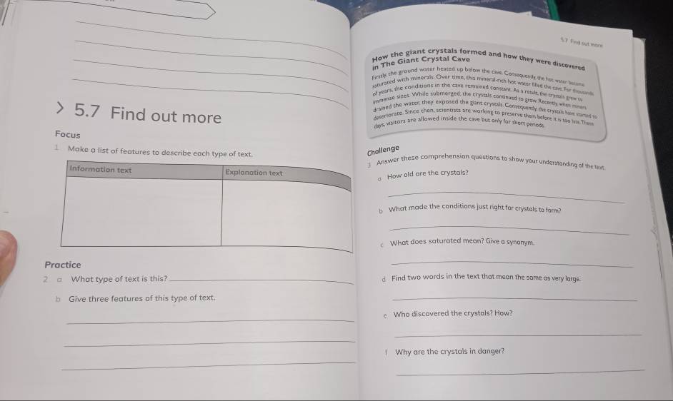 Find out more 
_How the giant crystals formed and how they were discovered 
in The Giant Crystal Cave 
_firstly, the ground water heased up below the cavie Consequently me het weer becane 
ssturated with mineralt. Over time, this mimeral-rich hot water filled the care for teuan 
of years, the conditions in the cave remained constant. As a resuls, the trysals grewo 
immense sizes. While submerged, the crystals continued to grow Recanty when miners 
draied the water, they exposed the giant crystals. Consequently the crysals have carsed s 
5.7 Find out more 
deteriurate. Since then, scientists are working to preserve them before it is too ut Thes 
days, visitors are allowed inside the cave but only for shors perods 
Focus 
Challenge 
1 Make a list of features to describe each type of text. Answer these comprehension questions to show your understanding of the text 
a How old are the crystals? 
_ 
b What made the conditions just right for crystals to farm? 
_ 
What does saturated mean? Give a synonym. 
Practice 
_ 
2 □ What type of text is this? _d Find two words in the text that mean the same as very large. 
b Give three features of this type of text. 
_ 
_ 
e Who discovered the crystals? How? 
_ 
_ 
_ 
I Why are the crystals in danger? 
_
