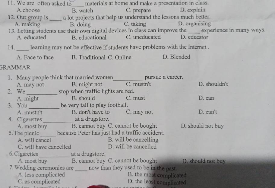 We are often asked to_ materials at home and make a presentation in class.
A.choose B. watch C. prepare D. explain
12. Our group is _a lot projects that help us understand the lessons much better.
A. making B. doing C. taking D. organising
13. Letting students use their own digital devices in class can improve the_ experience in many ways.
A. educated B. educational C. uneducated D. educator
14. _learning may not be effective if students have problems with the Internet .
A. Face to face B. Traditional C. Online D. Blended
GRAMMAR
1. Many people think that married women_ pursue a career.
A. may not B. might not C. mustn't D. shouldn't
2. We _stop when traffic lights are red.
A. might B. should C. must D. can
3. You_ be very tall to play football.
A. mustn't B. don't have to C. may not D. can't
4. Cigarettes _at a drugstore.
A. most buy B. cannot buy C. cannot be bought D. should not buy
5. The picnic_ because Peter has just had a traffic accident.
A. will cancel B. will be cancelling
C. will have cancelled D. will be cancelled
6.Cigarettes _at a drugstore.
A. most buy B. cannot buy C. cannot be bought D. should not buy
7. Wedding ceremonies are _now than they used to be in the past.
A. less complicated B. the most complicated
C. as complicated D. the least complicated
