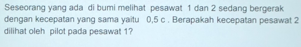 Seseorang yang ada di bumi melihat pesawat 1 dan 2 sedang bergerak 
dengan kecepatan yang sama yaitu 0,5 c. Berapakah kecepatan pesawat 2
dilihat oleh pilot pada pesawat 1?