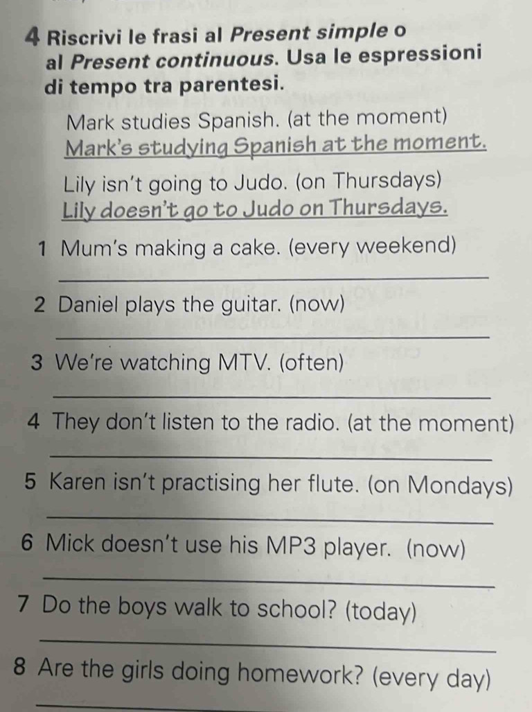 Riscrivi le frasi al Present simple o 
al Present continuous. Usa le espressioni 
di tempo tra parentesi. 
Mark studies Spanish. (at the moment) 
Mark's studying Spanish at the moment. 
Lily isn't going to Judo. (on Thursdays) 
Lily doesn't go to Judo on Thursdays. 
1 Mum's making a cake. (every weekend) 
_ 
2 Daniel plays the guitar. (now) 
_ 
3 We're watching MTV. (often) 
_ 
4 They don’t listen to the radio. (at the moment) 
_ 
5 Karen isn't practising her flute. (on Mondays) 
_ 
6 Mick doesn't use his MP3 player. (now) 
_ 
7 Do the boys walk to school? (today) 
_ 
8 Are the girls doing homework? (every day) 
_